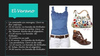 El Verano 
o La camiseta sin mangas. Llevo es 
flor impresa. 
 34.50 euros. La tienda de Hollister. 
o Los pantalones es cortos. Llevo es 
de blanco. Hecho de el algodón. 
 23.40 euros. La tienda de 
Hollister. 
o El cinturón es café. 
 6,50 euros . La tienda de Hollister. 
o Las sandalias. Llevo es de café. 
 12.20 euros. La tienda de Hollister. 
o El bolsa. Hecho de el algodón. 
 34.80 euros. La tienda de Hollister. 
 