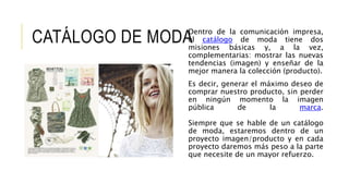 CATÁLOGO DE MODADentro de la comunicación impresa,
el catálogo de moda tiene dos
misiones básicas y, a la vez,
complementarias: mostrar las nuevas
tendencias (imagen) y enseñar de la
mejor manera la colección (producto).
Es decir, generar el máximo deseo de
comprar nuestro producto, sin perder
en ningún momento la imagen
pública de la marca.
Siempre que se hable de un catálogo
de moda, estaremos dentro de un
proyecto imagen/producto y en cada
proyecto daremos más peso a la parte
que necesite de un mayor refuerzo.
 