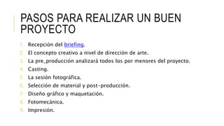 PASOS PARA REALIZAR UN BUEN
PROYECTO
1. Recepción del briefing.
2. El concepto creativo a nivel de dirección de arte.
3. La pre_producción analizará todos los por menores del proyecto.
4. Casting.
5. La sesión fotográfica.
6. Selección de material y post-producción.
7. Diseño gráfico y maquetación.
8. Fotomecánica.
9. Impresión.
 
