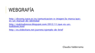 WEBGRAFÍA
http://disseny.ivace.es/es/comunicacion-e-imagen/la-marca/que-
es-un-manual-de-identidad
http://makitadonoso.blogspot.com/2012/11/que-es-un-
lookbook.html
http://es.slideshare.net/jcarreto/ejemplo-de-brief
Claudia Valderrama
 