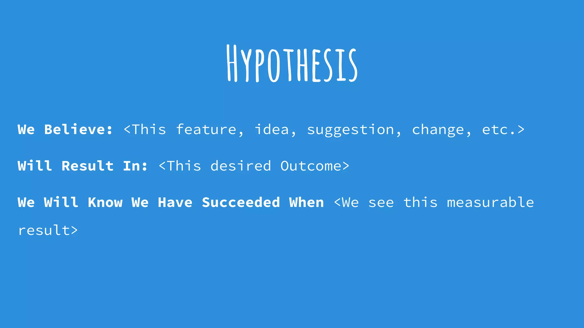 Hypothesis
We Believe: <This feature, idea, suggestion, change, etc.>
Will Result In: <This desired Outcome>
We Will Know We Have Succeeded When <We see this measurable
result>
 