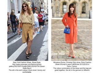 Miroslava Duma, Christian Dior show, Paris Fashion
Week Women's wear Fall/Winter 2015/2016 in
Paris, France.
The colour combination of the dress and the bag are
great together, the slit in the garment is different.
New York Fashion Week, Street Style
http://www.popsugar.com/fashion/photo-
gallery/35570051/image/35661293/NYFW-Street-
Style-Day-4
The slit in the skirt makes it look smart, trendy and
comfortable.
 