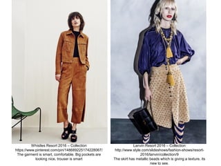 Whistles Resort 2016 – Collection
https://www.pinterest.com/pin/148689225174228067/
The garment is smart, comfortable. Big pockets are
looking nice, trouser is smart
Lanvin Resort 2016 – Collection
http://www.style.com/slideshows/fashion-shows/resort-
2016/lanvin/collection/9
The skirt has metallic beads which is giving a texture, its
new to see.
 