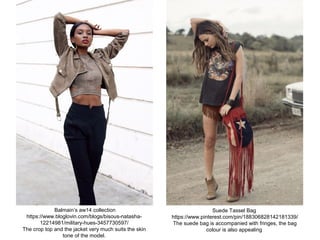 Balmain’s aw14 collection
https://www.bloglovin.com/blogs/bisous-natasha-
12214981/military-hues-3457730597/
The crop top and the jacket very much suits the skin
tone of the model.
Suede Tassel Bag
https://www.pinterest.com/pin/188306828142181339/
The suede bag is accompanied with fringes, the bag
colour is also appealing
 