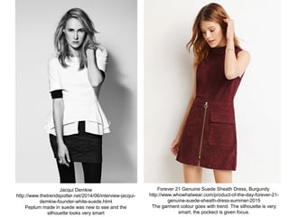 Jacqui Demkiw
http://www.thetrendspotter.net/2014/06/interview-jacqui-
demkiw-founder-white-suede.html
Peplum made in suede was new to see and the
silhouette looks very smart
Forever 21 Genuine Suede Sheath Dress, Burgundy
http://www.whowhatwear.com/product-of-the-day-forever-21-
genuine-suede-sheath-dress-summer-2015
The garment colour goes with trend. The silhouette is very
smart, the pockect is given focus.
 