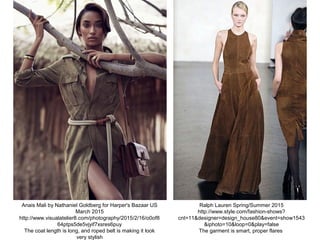 Anais Mali by Nathaniel Goldberg for Harper's Bazaar US
March 2015
http://www.visualatelier8.com/photography/2015/2/16/o0of8
64ptps5de5vjyif7xsres6puy
The coat length is long, and roped belt is making it look
very stylish
Ralph Lauren Spring/Summer 2015
http://www.style.com/fashion-shows?
cnt=11&designer=design_house80&event=show1543
&iphoto=10&loop=0&play=false
The garment is smart, proper flares
 