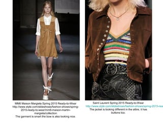 MM6 Maison Margiela Spring 2015 Ready-to-Wear
http://www.style.com/slideshows/fashion-shows/spring-
2015-ready-to-wear/mm6-maison-martin-
margiela/collection
The garment is smart the bow is also looking nice.
Saint Laurent Spring 2015 Ready-to-Wear
http://www.style.com/slideshows/fashion-shows/spring-2015-read
The jacket is looking different in the attire, it has
buttons too.
 