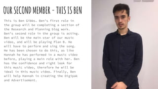 OURSECONDMEMBER-THISISBEN
This is Ben Gibbs. Ben’s first role in
the group will be completing a section of
the Research and Planning blog work.
Ben’s second role in the group is acting.
Ben will be the main star of our music
video, and will be playing Plan B. He
will have to perform and sing the song.
He has been chosen to do this, as like
Hannah he has performed in a music video
before, playing a main role with her. Ben
has the confidence and right look for
this music video, therefore he will be
ideal in this music video. Finally, Ben
will help Hannah in creating the Digipak
and Advertisement.
 