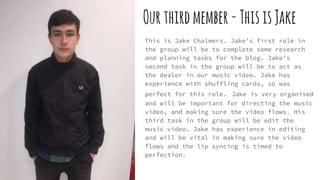 Ourthirdmember-ThisisJake
This is Jake Chalmers. Jake’s first role in
the group will be to complete some research
and planning tasks for the blog. Jake’s
second task in the group will be to act as
the dealer in our music video. Jake has
experience with shuffling cards, so was
perfect for this role. Jake is very organised
and will be important for directing the music
video, and making sure the video flows. His
third task in the group will be edit the
music video. Jake has experience in editing
and will be vital in making sure the video
flows and the lip syncing is timed to
perfection.
 