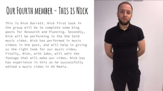 OurFourthmember-ThisisNick
This is Nick Barrett. Nick first task in
the group will be to complete some blog
posts for Research and Planning. Secondly,
Nick will be performing in the She Said
music video. Nick has performed in music
videos in the past, and will help in giving
us the right look for our music video.
Finally, Nick, with Jake, will edit the
footage that will make our video. Nick has
has experience in this as he successfully
edited a music video in AS Media.
 