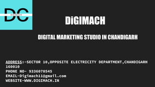 DiGIMACH
DIGITAL MARKETING STUDIO IN CHANDIGARH
ADDRESS:-SECTOR 10,OPPOSITE ELECTRICITY DEPARTMENT,CHANDIGARH
160010
PHONE NO- 9336070545
EMAIL-Digimach11@gmail.com
WEBSITE-WWW.DIGIMACH.IN
 