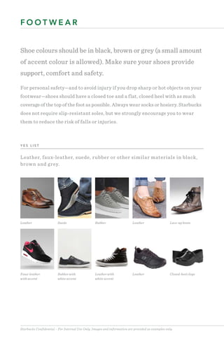 Starbucks Confidential – For Internal Use Only. Images and information are provided as examples only.
Shoe colours should be in black, brown or grey (a small amount
of accent colour is allowed). Make sure your shoes provide
support, comfort and safety.
For personal safety—and to avoid injury if you drop sharp or hot objects on your
footwear—shoes should have a closed toe and a flat, closed heel with as much
coverage of the top of the foot as possible. Always wear socks or hosiery. Starbucks
does not require slip-resistant soles, but we strongly encourage you to wear
them to reduce the risk of falls or injuries.
F O O T W E A R
Leather Suede Rubber Leather Lace-up boots
Faux-leather
with accent
Rubber with
white accent
Leather with
white accent
Leather Closed-heel clogs
Y E S L I S T
Leather, faux-leather, suede, rubber or other similar materials in black,
brown and grey.
 