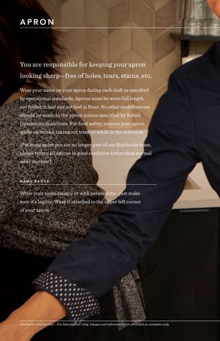 Starbucks Confidential – For Internal Use Only. Images and information are provided as examples only.
A P R O N
Starbucks Confidential – For Internal Use Only. Images and information are provided as examples only.
You are responsible for keeping your apron
looking sharp—free of holes, tears, stains, etc.
Wear your name on your apron during each shift as specified
by operational standards. Aprons must be worn full length,
not folded in half and not tied in front. No other modifications
should be made to the apron unless specified by Retail
Operations guidelines. For food safety, remove your apron
while on breaks, taking out trash or while in the restroom.
If at some point you are no longer part of our Starbucks team,
please return all aprons in good condition (other than normal
wear and tear).
Write your name cleanly or with personality—just make
sure it’s legible. Wear it attached to the upper left corner
of your apron.
N A M E B A D G E
 