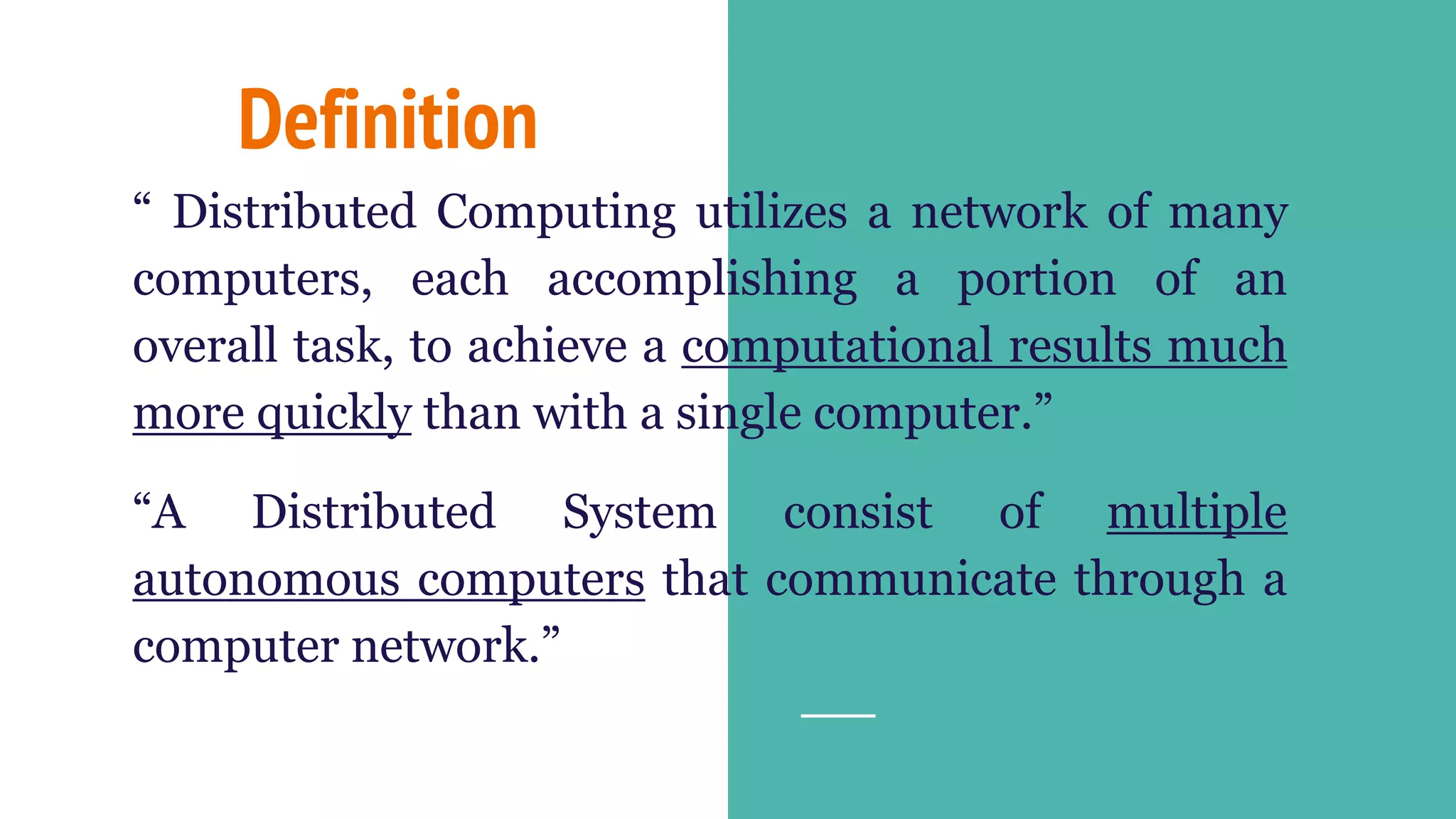Definition
“ Distributed Computing utilizes a network of many
computers, each accomplishing a portion of an
overall task, to achieve a computational results much
more quickly than with a single computer.”
“A Distributed System consist of multiple
autonomous computers that communicate through a
computer network.”
 