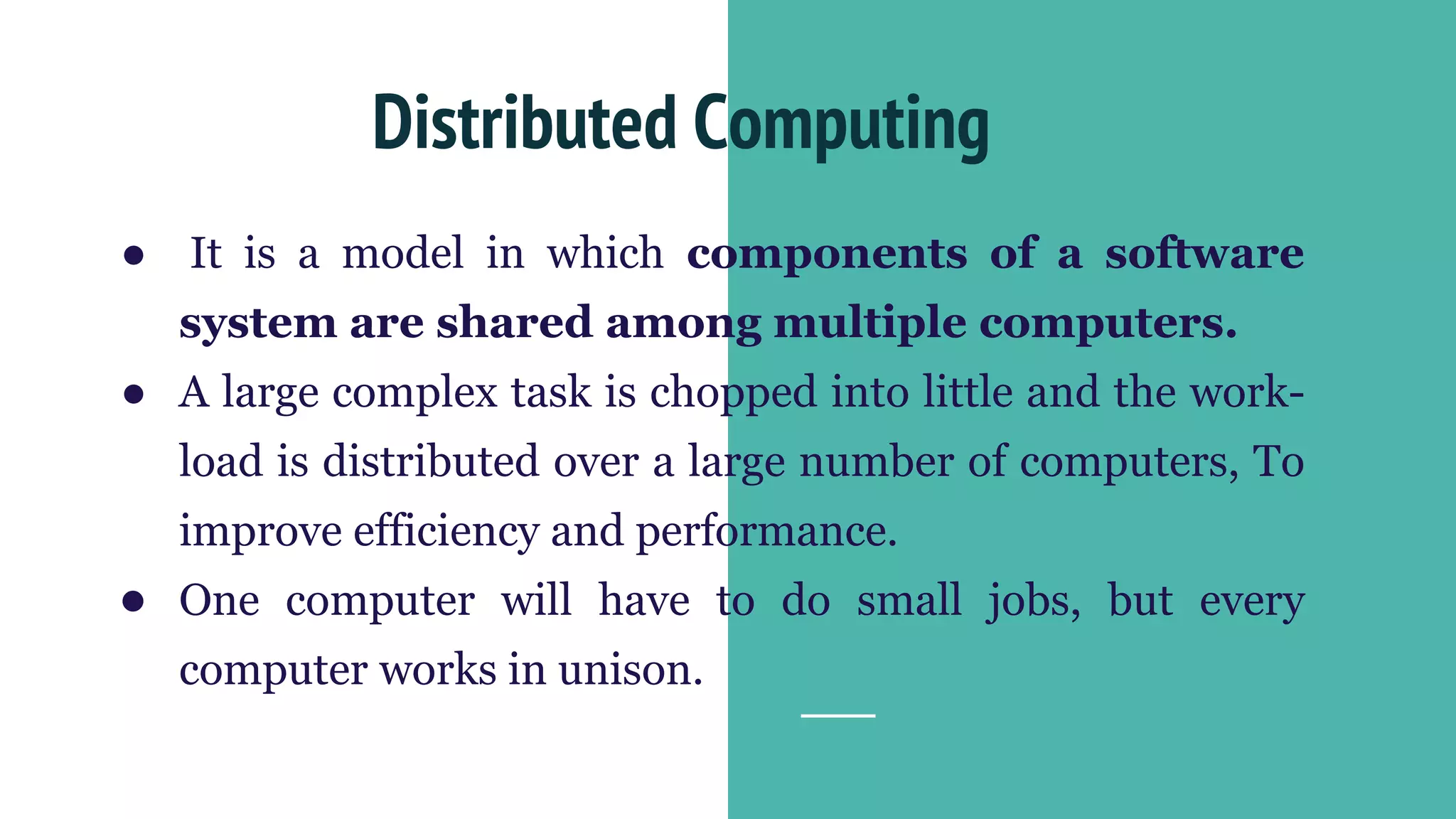 ● It is a model in which components of a software
system are shared among multiple computers.
● A large complex task is chopped into little and the work-
load is distributed over a large number of computers, To
improve efficiency and performance.
● One computer will have to do small jobs, but every
computer works in unison.
Distributed Computing
 