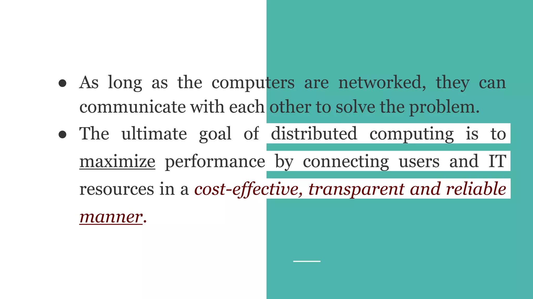 ● As long as the computers are networked, they can
communicate with each other to solve the problem.
● The ultimate goal of distributed computing is to
maximize performance by connecting users and IT
resources in a cost-effective, transparent and reliable
manner.
 