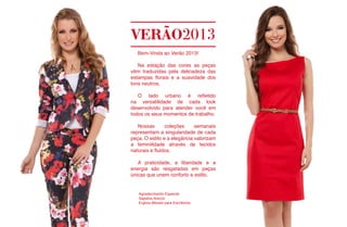 VERÃO2013
   Bem-Vinda ao Verão 2013!

   Na estação das cores as peças
vêm traduzidas pela delicadeza das
estampas florais e a suavidade dos
tons neutros.

   O lado urbano é refletido
na versatilidade de cada look
desenvolvido para atender você em
todos os seus momentos de trabalho.

   Nossas       coleções     semanais
representam a singularidade de cada
peça. O estilo e a elegância valorizam
a feminilidade através de tecidos
naturais e fluidos.

   A praticidade, a liberdade e a
energia são resgatadas em peças
únicas que unem conforto e estilo.


   Agradecimento Especial:
   Sapatos Arezzo
   Erghos Móveis para Escritórios
 