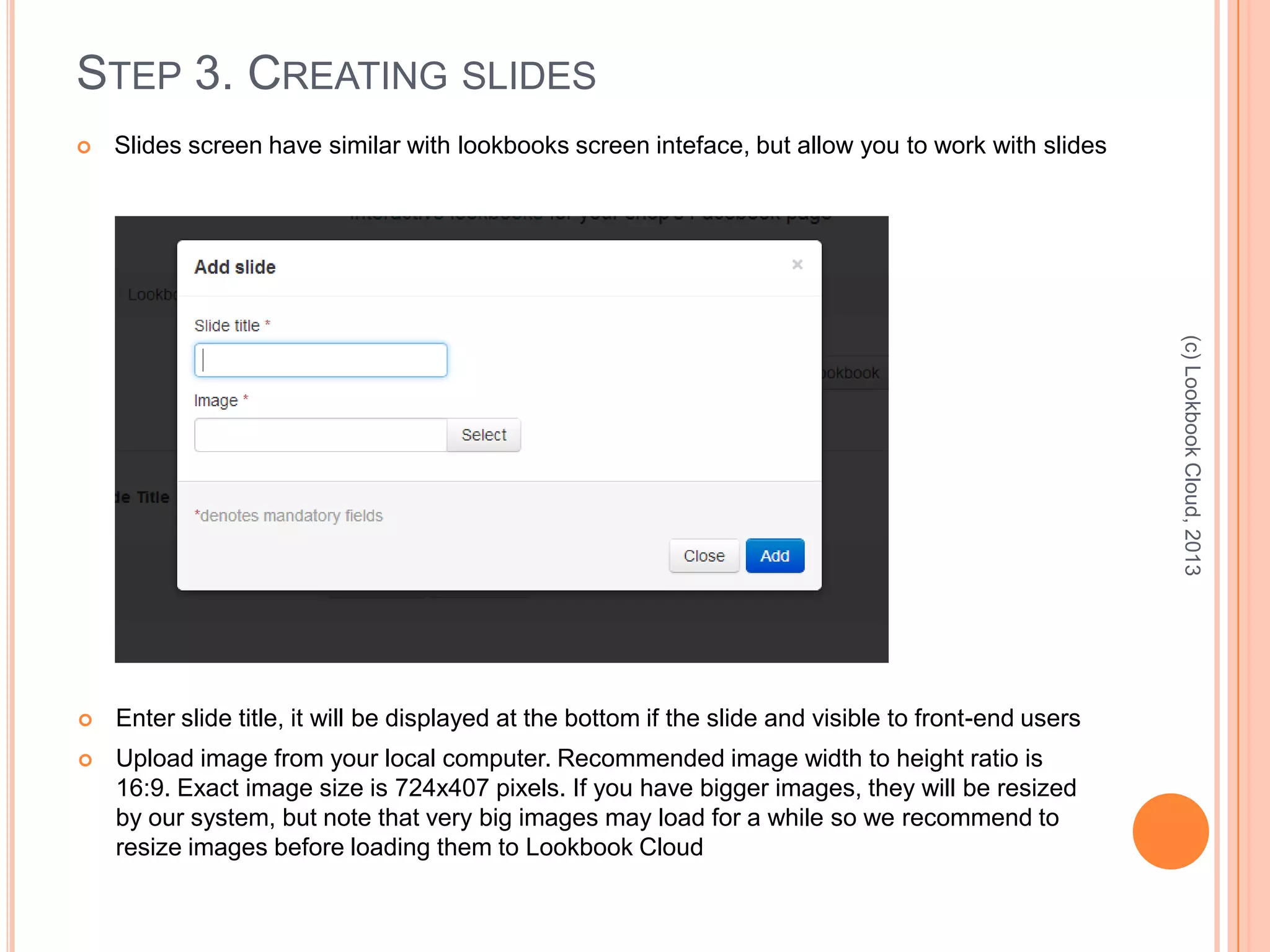 STEP 3. CREATING SLIDES
 Slides screen have similar with lookbooks screen inteface, but allow you to work with slides
(c)LookbookCloud,2013
 Enter slide title, it will be displayed at the bottom if the slide and visible to front-end users
 Upload image from your local computer. Recommended image width to height ratio is
16:9. Exact image size is 724x407 pixels. If you have bigger images, they will be resized
by our system, but note that very big images may load for a while so we recommend to
resize images before loading them to Lookbook Cloud
 