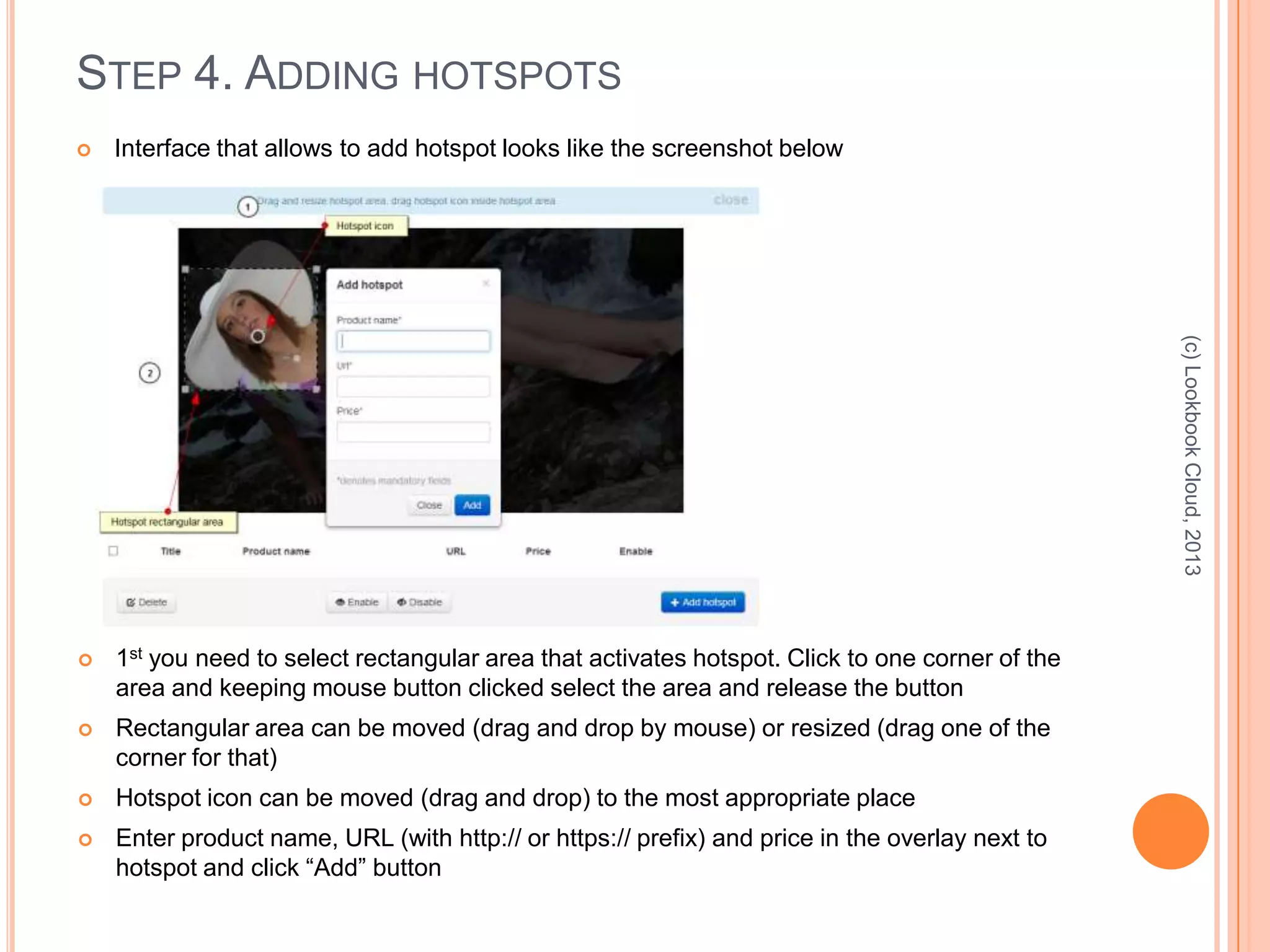 STEP 4. ADDING HOTSPOTS
 Interface that allows to add hotspot looks like the screenshot below
(c)LookbookCloud,2013
 1st you need to select rectangular area that activates hotspot. Click to one corner of the
area and keeping mouse button clicked select the area and release the button
 Rectangular area can be moved (drag and drop by mouse) or resized (drag one of the
corner for that)
 Hotspot icon can be moved (drag and drop) to the most appropriate place
 Enter product name, URL (with http:// or https:// prefix) and price in the overlay next to
hotspot and click “Add” button
 