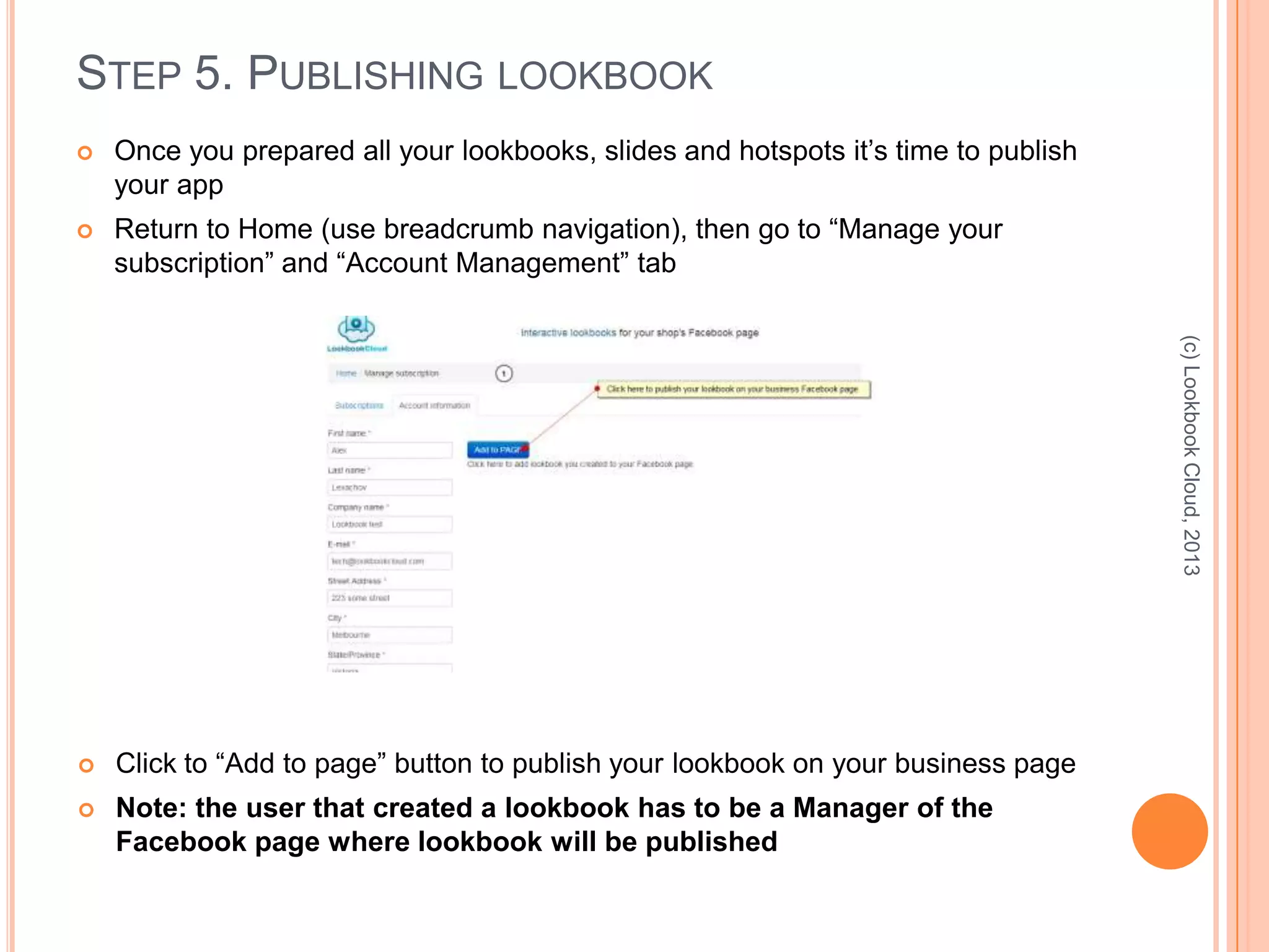 STEP 5. PUBLISHING LOOKBOOK
 Once you prepared all your lookbooks, slides and hotspots it’s time to publish
your app
 Return to Home (use breadcrumb navigation), then go to “Manage your
subscription” and “Account Management” tab
(c)LookbookCloud,2013
 Click to “Add to page” button to publish your lookbook on your business page
 Note: the user that created a lookbook has to be a Manager of the
Facebook page where lookbook will be published
 