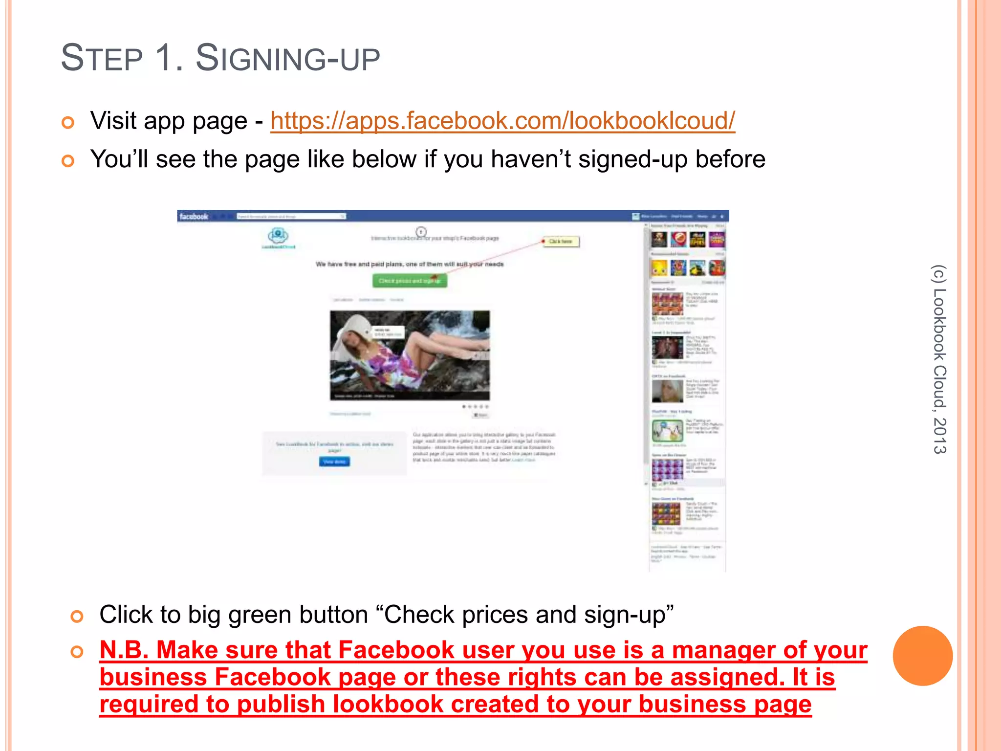 STEP 1. SIGNING-UP
 Visit app page - https://apps.facebook.com/lookbooklcoud/
 You’ll see the page like below if you haven’t signed-up before
(c)LookbookCloud,2013
 Click to big green button “Check prices and sign-up”
 N.B. Make sure that Facebook user you use is a manager of your
business Facebook page or these rights can be assigned. It is
required to publish lookbook created to your business page
 
