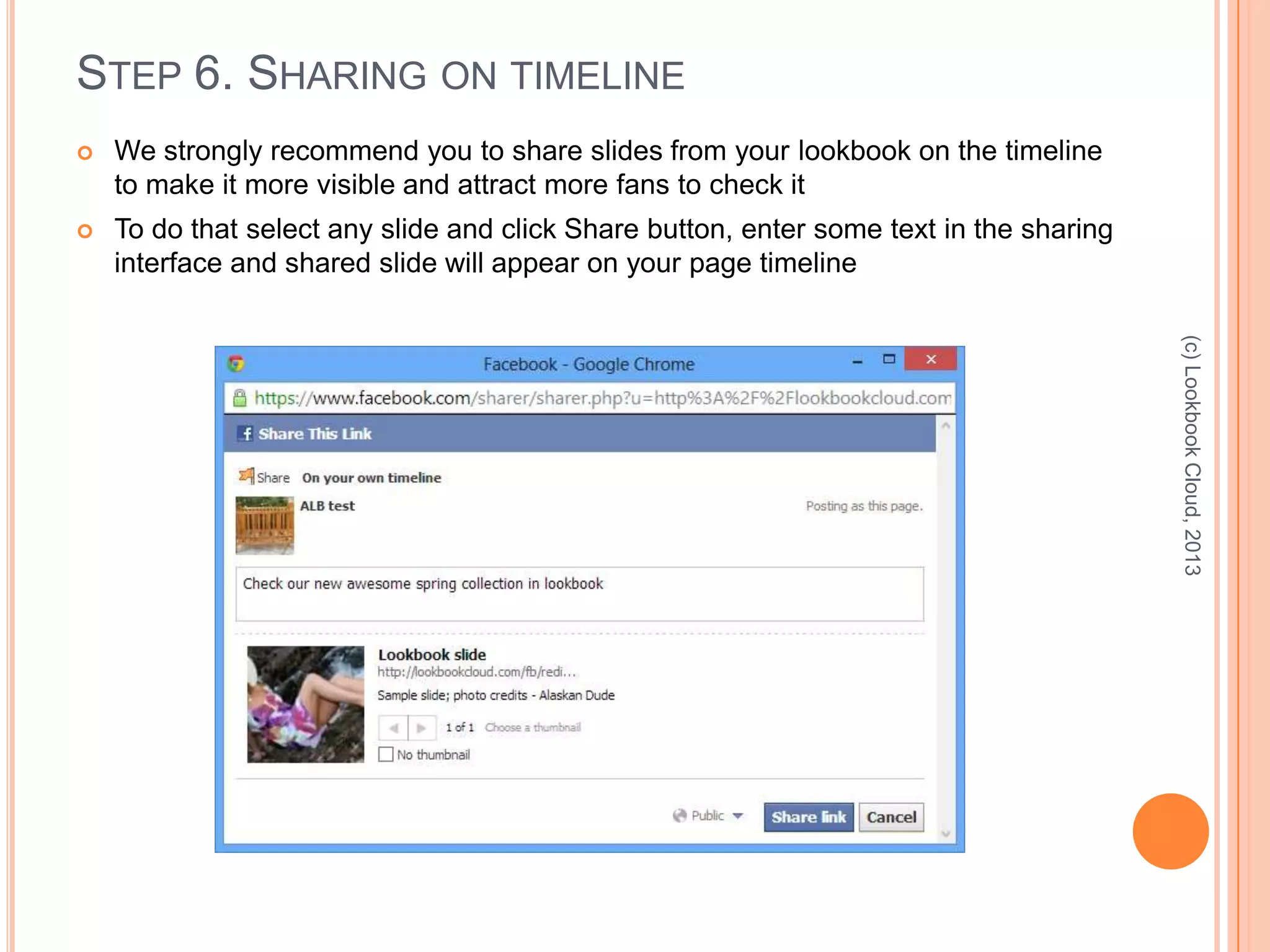 STEP 6. SHARING ON TIMELINE
 We strongly recommend you to share slides from your lookbook on the timeline
to make it more visible and attract more fans to check it
 To do that select any slide and click Share button, enter some text in the sharing
interface and shared slide will appear on your page timeline
(c)LookbookCloud,2013
 