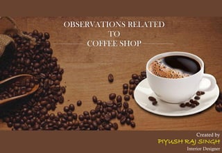 OBSERVATIONS RELATED
TO
COFFEE SHOP
Created by
PIYUSH RAJ SINGH
Interior Designer
 