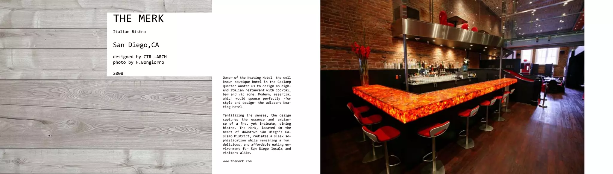 THE MERK
Italian Bistro


San Diego,CA
designed by CTRL-ARCH
photo by F.Bongiorno

2008
                        Owner of the Keating Hotel the well
                        known boutique hotel in the Gaslamp
                        Quarter wanted us to design an high-
                        end Italian restaurant with cocktail
                        bar and vip zone. Modern, essential
                        which would spouse perfectly -for
                        style and design- the adiacent Kea-
                        ting Hotel.

                        Tantilizing the senses, the design
                        captures the essence and ambian-
                        ce of a fine, yet intimate, dining
                        bistro. The MerK, located in the
                        heart of downtown San Diego’s Ga-
                        slamp District, radiates a sleek so-
                        phistication while remaining a fun,
                        delicious, and affordable eating en-
                        vironment for San Diego locals and
                        visitors alike.

                        www.themerk.com
 