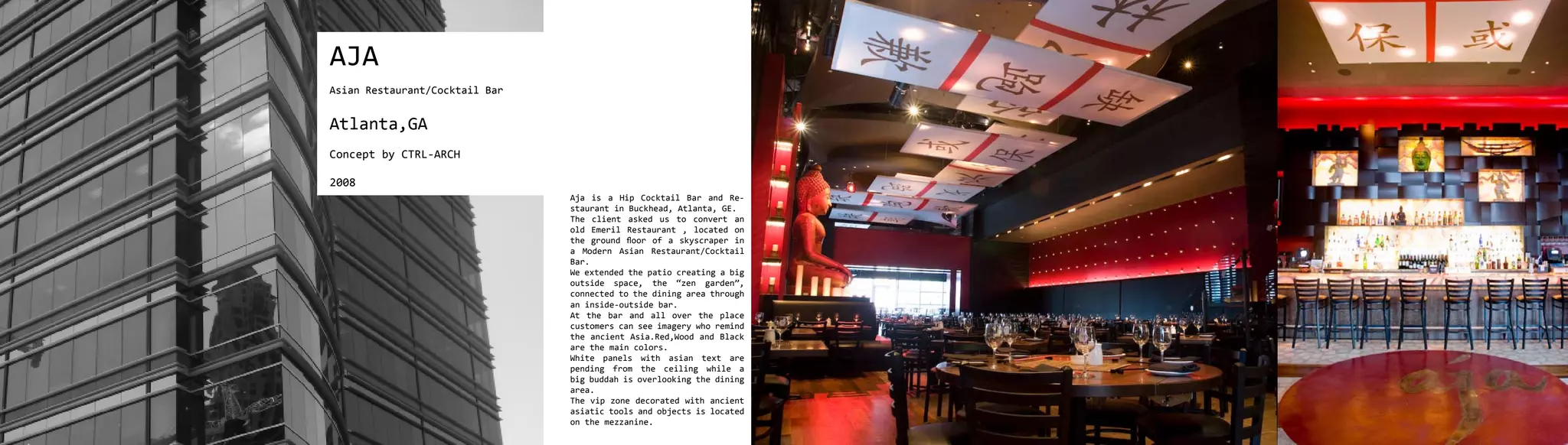 AJA
Asian Restaurant/Cocktail Bar


Atlanta,GA
Concept by CTRL-ARCH

2008
                                Aja is a Hip Cocktail Bar and Re-
                                staurant in Buckhead, Atlanta, GE.
                                The client asked us to convert an
                                old Emeril Restaurant , located on
                                the ground floor of a skyscraper in
                                a Modern Asian Restaurant/Cocktail
                                Bar.
                                We extended the patio creating a big
                                outside space, the “zen garden”,
                                connected to the dining area through
                                an inside-outside bar.
                                At the bar and all over the place
                                customers can see imagery who remind
                                the ancient Asia.Red,Wood and Black
                                are the main colors.
                                White panels with asian text are
                                pending from the ceiling while a
                                big buddah is overlooking the dining
                                area.
                                The vip zone decorated with ancient
                                asiatic tools and objects is located
                                on the mezzanine.
 