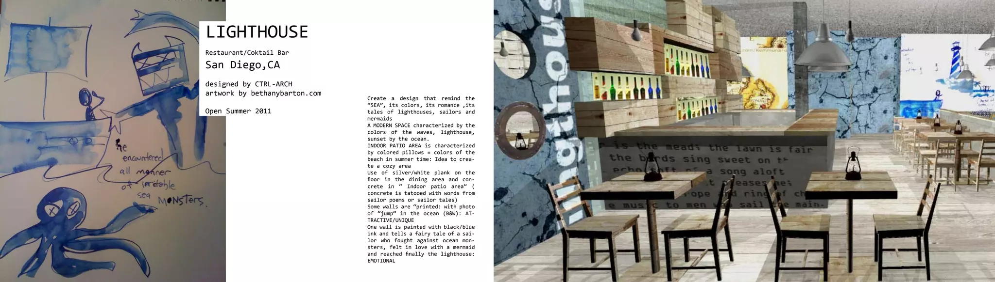 LIGHTHOUSE
Restaurant/Coktail Bar
San Diego,CA
designed by CTRL-ARCH
artwork by bethanybarton.com
                               Create a design that remind the
                               “SEA”, its colors, its romance ,its
Open Summer 2011               tales of lighthouses, sailors and
                               mermaids
                               A MODERN SPACE characterized by the
                               colors of the waves, lighthouse,
                               sunset by the ocean.
                               INDOOR PATIO AREA is characterized
                               by colored pillows = colors of the
                               beach in summer time: Idea to crea-
                               te a cozy area
                               Use of silver/white plank on the
                               floor in the dining area and con-
                               crete in “ Indoor patio area” (
                               concrete is tatooed with words from
                               sailor poems or sailor tales)
                               Some walls are “printed: with photo
                               of “jump” in the ocean (B&W): AT-
                               TRACTIVE/UNIQUE
                               One wall is painted with black/blue
                               ink and tells a fairy tale of a sai-
                               lor who fought against ocean mon-
                               sters, felt in love with a mermaid
                               and reached finally the lighthouse:
                               EMOTIONAL
 