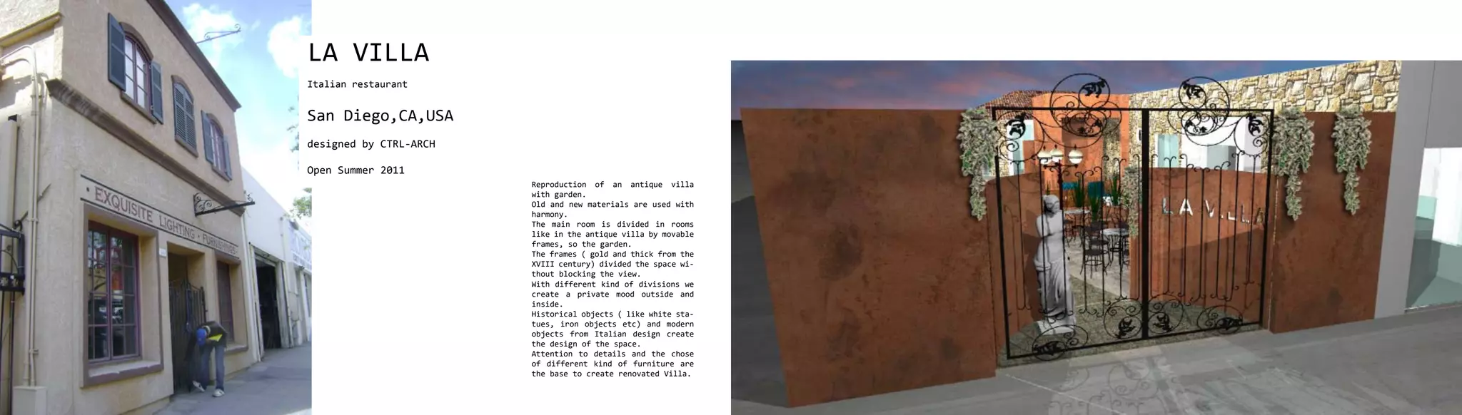 LA VILLA
Italian restaurant


San Diego,CA,USA
designed by CTRL-ARCH

Open Summer 2011
                        Reproduction of an antique villa
                        with garden.
                        Old and new materials are used with
                        harmony.
                        The main room is divided in rooms
                        like in the antique villa by movable
                        frames, so the garden.
                        The frames ( gold and thick from the
                        XVIII century) divided the space wi-
                        thout blocking the view.
                        With different kind of divisions we
                        create a private mood outside and
                        inside.
                        Historical objects ( like white sta-
                        tues, iron objects etc) and modern
                        objects from Italian design create
                        the design of the space.
                        Attention to details and the chose
                        of different kind of furniture are
                        the base to create renovated Villa.
 