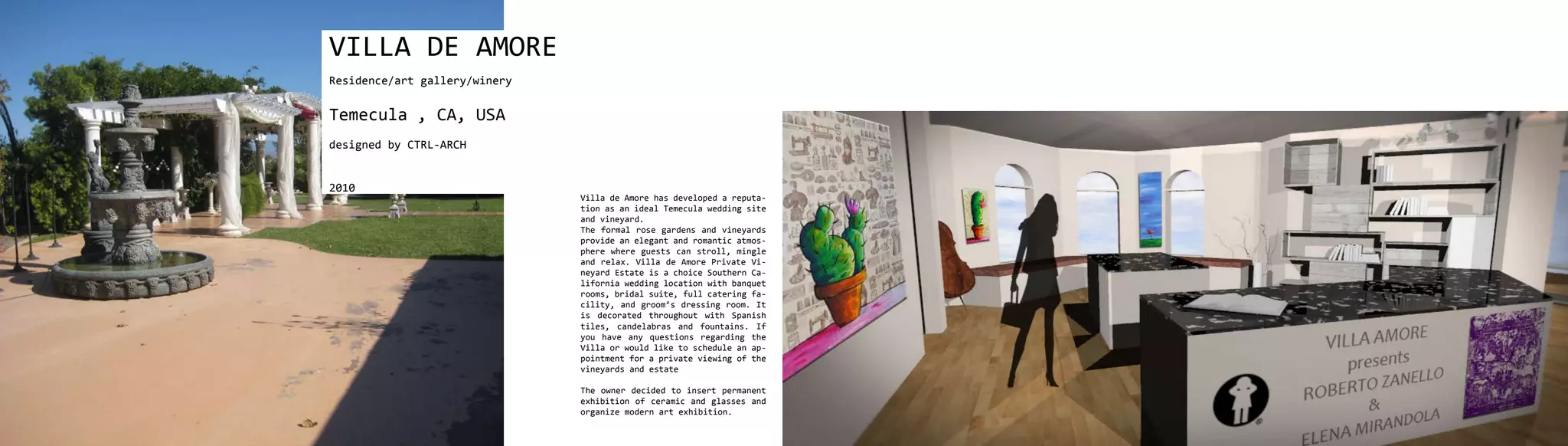 VILLA DE AMORE
Residence/art gallery/winery


Temecula , CA, USA
designed by CTRL-ARCH


2010
                               Villa de Amore has developed a reputa-
                               tion as an ideal Temecula wedding site
                               and vineyard.
                               The formal rose gardens and vineyards
                               provide an elegant and romantic atmos-
                               phere where guests can stroll, mingle
                               and relax. Villa de Amore Private Vi-
                               neyard Estate is a choice Southern Ca-
                               lifornia wedding location with banquet
                               rooms, bridal suite, full catering fa-
                               cility, and groom’s dressing room. It
                               is decorated throughout with Spanish
                               tiles, candelabras and fountains. If
                               you have any questions regarding the
                               Villa or would like to schedule an ap-
                               pointment for a private viewing of the
                               vineyards and estate

                               The owner decided to insert permanent
                               exhibition of ceramic and glasses and
                               organize modern art exhibition.
 