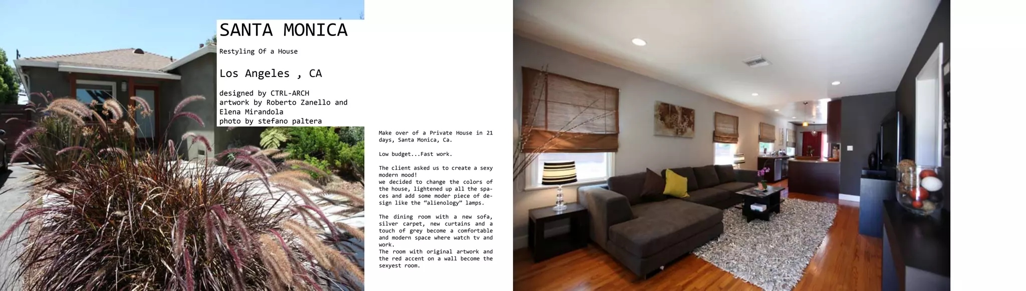 SANTA MONICA
Restyling Of a House


Los Angeles , CA
designed by CTRL-ARCH
artwork by Roberto Zanello and
Elena Mirandola
photo by stefano paltera
                                 Make over of a Private House in 21
                                 days, Santa Monica, Ca.

                                 Low budget...Fast work.

                                 The client asked us to create a sexy
                                 modern mood!
                                 we decided to change the colors of
                                 the house, lightened up all the spa-
                                 ces and add some moder piece of de-
                                 sign like the “alienology” lamps.

                                 The dining room with a new sofa,
                                 silver carpet, new curtains and a
                                 touch of grey become a comfortable
                                 and modern space where watch tv and
                                 work.
                                 The room with original artwork and
                                 the red accent on a wall become the
                                 sexyest room.
 