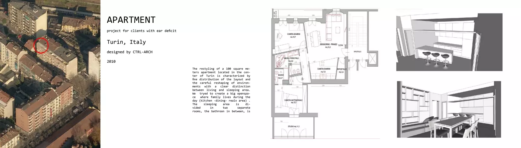 APARTMENT
project for clients with ear deficit


Turin, Italy
designed by CTRL-ARCH

2010
                                       The restyling of a 100 square me-
                                       ters apartment located in the cen-
                                       ter of Turin is characterized by
                                       fine distribution of the layout and
                                       the careful reshaping of environ-
                                       ments with a clear distinction
                                       between living and sleeping area.
                                       We tryed to create a big openspa-
                                       ce    where family lives during the
                                       day (kitchen -dining- realx area) .
                                       The     sleeping   area    is    di-
                                       vided       in     two      separete
                                       rooms, the bathroon in between, is
 