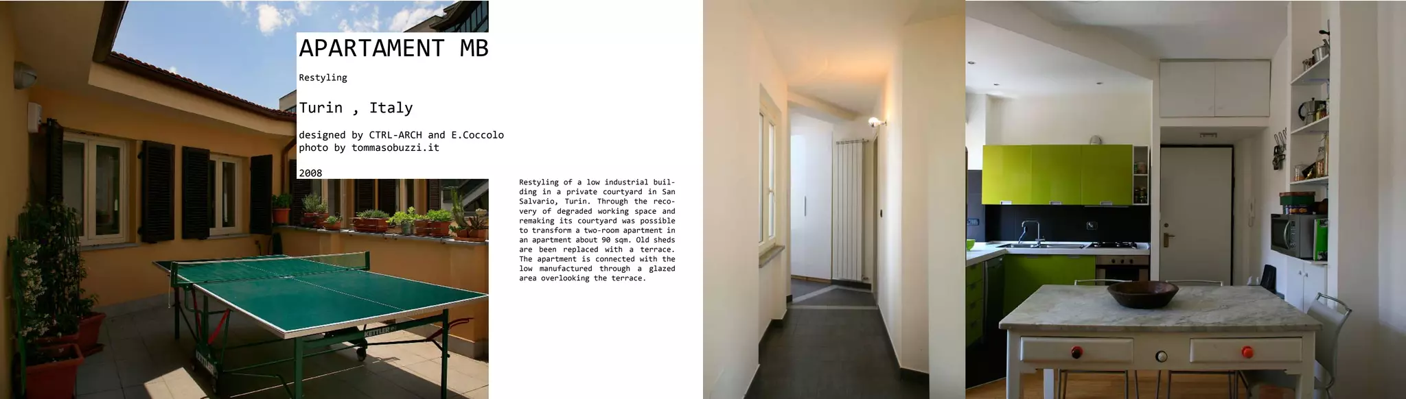 APARTAMENT MB
Restyling


Turin , Italy
designed by CTRL-ARCH and E.Coccolo
photo by tommasobuzzi.it

2008
                                      Restyling of a low industrial buil-
                                      ding in a private courtyard in San
                                      Salvario, Turin. Through the reco-
                                      very of degraded working space and
                                      remaking its courtyard was possible
                                      to transform a two-room apartment in
                                      an apartment about 90 sqm. Old sheds
                                      are been replaced with a terrace.
                                      The apartment is connected with the
                                      low manufactured through a glazed
                                      area overlooking the terrace.
 
