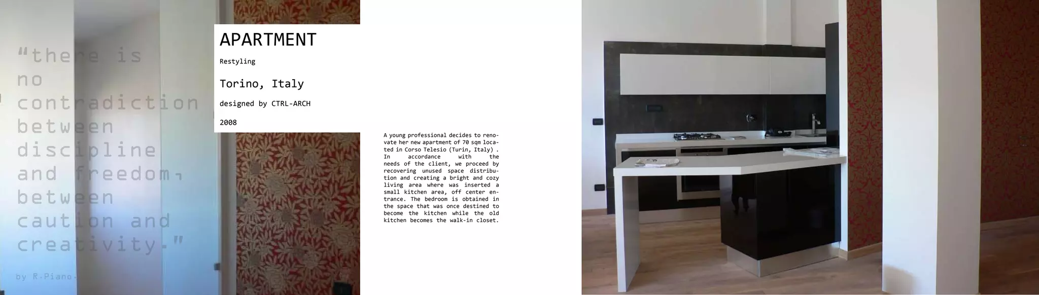 APARTMENT
“there is       Restyling


no              Torino, Italy
contradiction   designed by CTRL-ARCH


between         2008
                                        A young professional decides to reno-
                                        vate her new apartment of 70 sqm loca-

discipline                              ted in Corso Telesio (Turin, Italy) .
                                        In      accordance      with
                                        needs of the client, we proceed by
                                                                           the


and freedom,                            recovering unused space distribu-
                                        tion and creating a bright and cozy
                                        living area where was inserted a

between
                                        small kitchen area, off center en-
                                        trance. The bedroom is obtained in
                                        the space that was once destined to
                                        become the kitchen while the old

caution and                             kitchen becomes the walk-in closet.



creativity.”
by R.Piano.
 