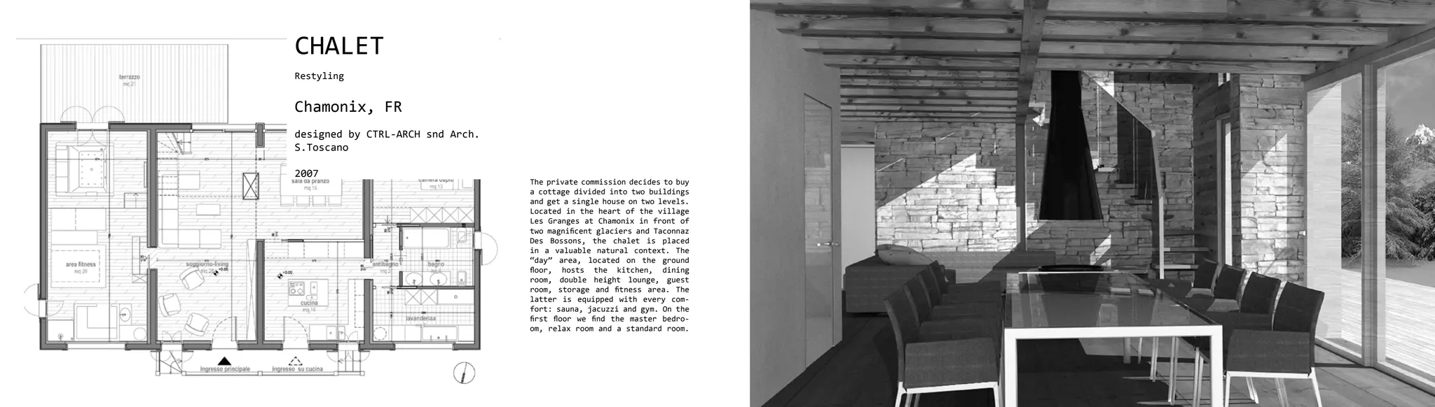 CHALET
Restyling


Chamonix, FR
designed by CTRL-ARCH snd Arch.
S.Toscano

2007
                                  The private commission decides to buy
                                  a cottage divided into two buildings
                                  and get a single house on two levels.
                                  Located in the heart of the village
                                  Les Granges at Chamonix in front of
                                  two magnificent glaciers and Taconnaz
                                  Des Bossons, the chalet is placed
                                  in a valuable natural context. The
                                  “day” area, located on the ground
                                  floor, hosts the kitchen, dining
                                  room, double height lounge, guest
                                  room, storage and fitness area. The
                                  latter is equipped with every com-
                                  fort: sauna, jacuzzi and gym. On the
                                  first floor we find the master bedro-
                                  om, relax room and a standard room.
 
