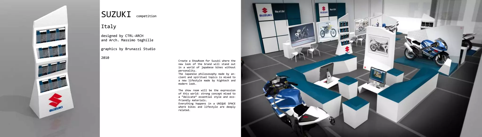 SUZUKI           competition


Italy
designed by CTRL-ARCH
and Arch. Massimo teghille

graphics by Brunazzi Studio

2010
                               Create a ShowRoom for Suzuki where the
                               new look of the brand will stand out
                               in a world of japabese bikes without
                               personality.
                               The Japanese philososophy made by an-
                               cient and spiritual topics is mixed to
                               a new lifestyle made by hightech and
                               modern look.

                               The show room will be the expression
                               of this world: strong concept mixed to
                               a “delicate” essential style and eco-
                               friendly materials.
                               Everything happens in a UNIQUE SPACE
                               where bikes and lifestyle are deeply
                               related.
 