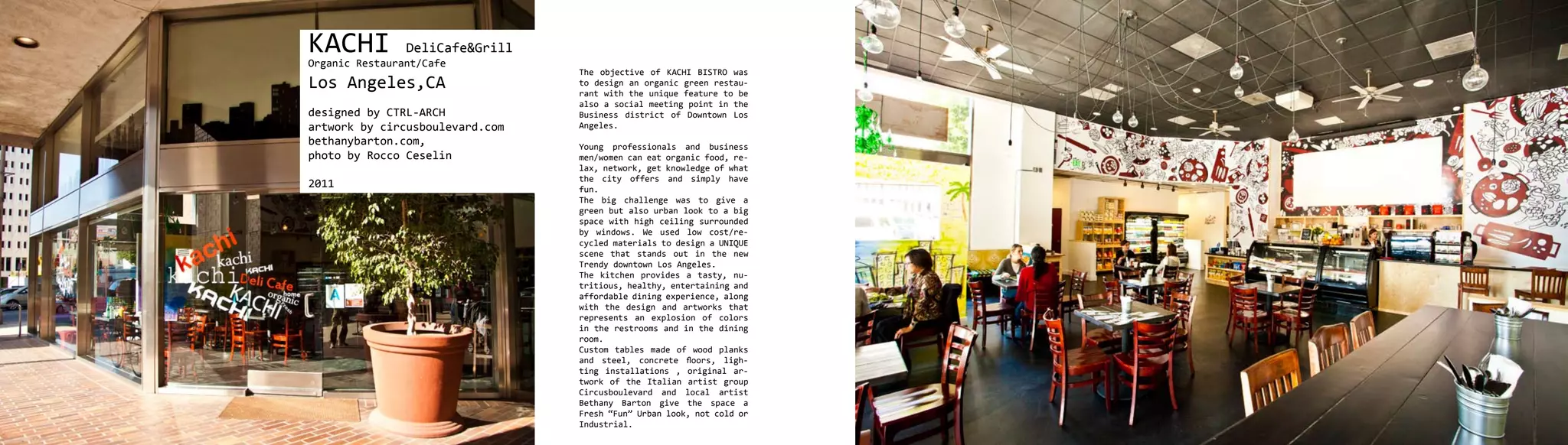KACHI           DeliCafe&Grill
Organic Restaurant/Cafe
                                 The objective of KACHI BISTRO was
Los Angeles,CA                   to design an organic green restau-
                                 rant with the unique feature to be
                                 also a social meeting point in the
designed by CTRL-ARCH            Business district of Downtown Los
artwork by circusboulevard.com   Angeles.
bethanybarton.com,               Young professionals and business
photo by Rocco Ceselin           men/women can eat organic food, re-
                                 lax, network, get knowledge of what
                                 the city offers and simply have
2011                             fun.
                                 The big challenge was to give a
                                 green but also urban look to a big
                                 space with high ceiling surrounded
                                 by windows. We used low cost/re-
                                 cycled materials to design a UNIQUE
                                 scene that stands out in the new
                                 Trendy downtown Los Angeles.
                                 The kitchen provides a tasty, nu-
                                 tritious, healthy, entertaining and
                                 affordable dining experience, along
                                 with the design and artworks that
                                 represents an explosion of colors
                                 in the restrooms and in the dining
                                 room.
                                 Custom tables made of wood planks
                                 and steel, concrete floors, ligh-
                                 ting installations , original ar-
                                 twork of the Italian artist group
                                 Circusboulevard and local artist
                                 Bethany Barton give the space a
                                 Fresh “Fun” Urban look, not cold or
                                 Industrial.
 