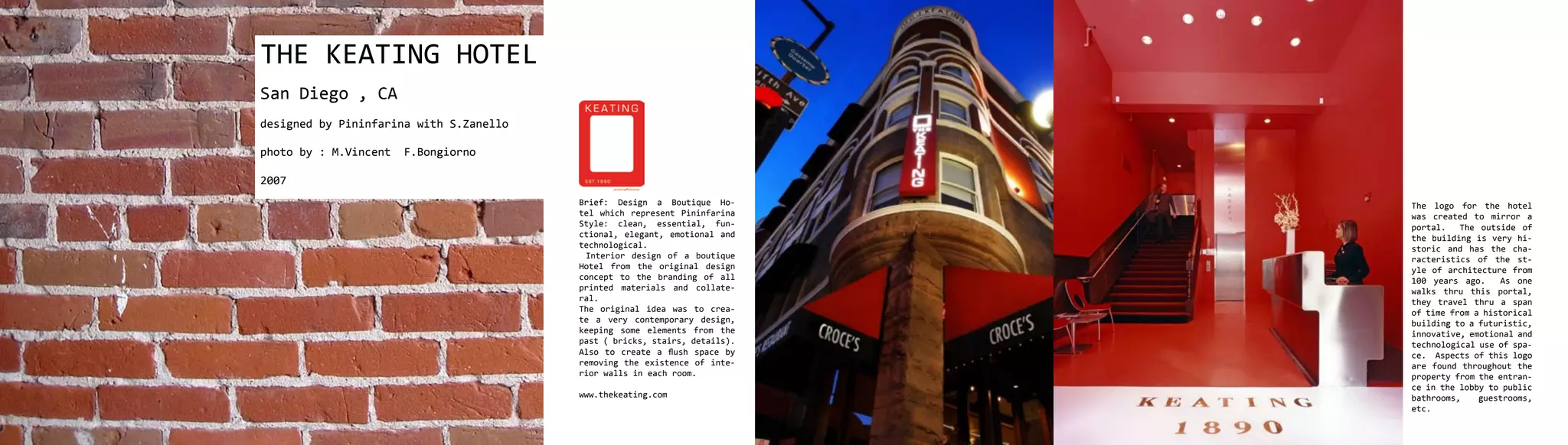 THE KEATING HOTEL
San Diego , CA
designed by Pininfarina with S.Zanello

photo by : M.Vincent   F.Bongiorno

2007
                                         Brief: Design a Boutique Ho-       The logo for the hotel
                                         tel which represent Pininfarina    was created to mirror a
                                         Style: clean, essential, fun-      portal.   The outside of
                                         ctional, elegant, emotional and    the building is very hi-
                                         technological.                     storic and has the cha-
                                          Interior design of a boutique     racteristics of the st-
                                         Hotel from the original design     yle of architecture from
                                         concept to the branding of all     100 years ago.    As one
                                         printed materials and collate-     walks thru this portal,
                                         ral.                               they travel thru a span
                                         The original idea was to crea-     of time from a historical
                                         te a very contemporary design,     building to a futuristic,
                                         keeping some elements from the     innovative, emotional and
                                         past ( bricks, stairs, details).   technological use of spa-
                                         Also to create a flush space by    ce. Aspects of this logo
                                         removing the existence of inte-    are found throughout the
                                         rior walls in each room.           property from the entran-
                                                                            ce in the lobby to public
                                         www.thekeating.com                 bathrooms,    guestrooms,
                                                                            etc.
 