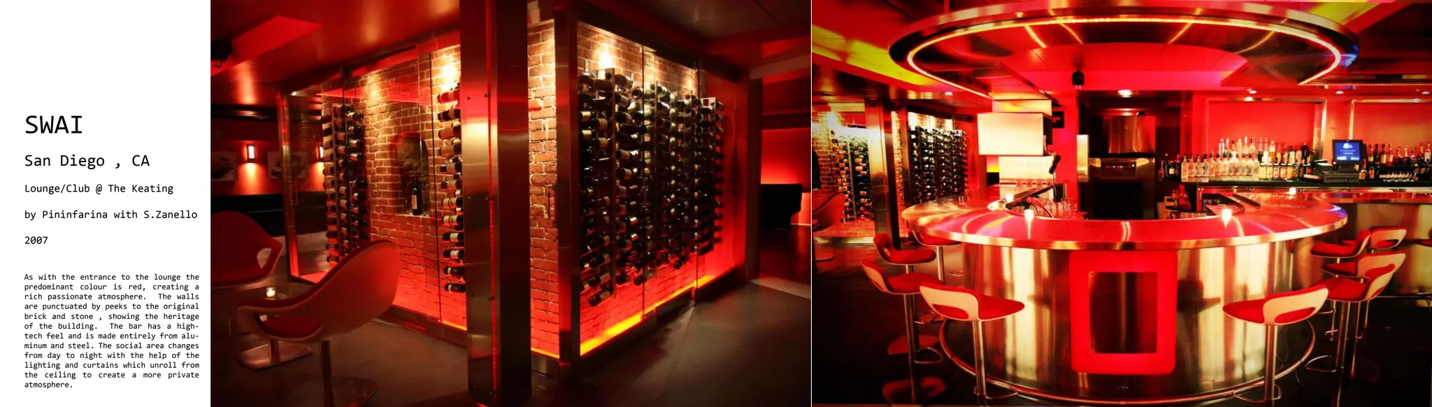 SWAI
San Diego , CA
Lounge/Club @ The Keating

by Pininfarina with S.Zanello

2007


As with the entrance to the lounge the
predominant colour is red, creating a
rich passionate atmosphere. The walls
are punctuated by peeks to the original
brick and stone , showing the heritage
of the building. The bar has a high-
tech feel and is made entirely from alu-
minum and steel. The social area changes
from day to night with the help of the
lighting and curtains which unroll from
the ceiling to create a more private
atmosphere.
 