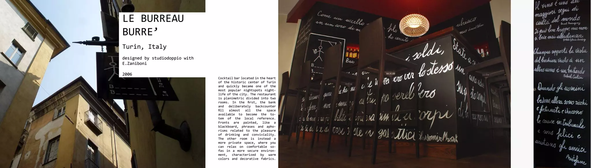 LE BURREAU
BURRE’
Turin, Italy
designed by studiodoppio with
E.Zaniboni

2006
                                Cocktail bar located in the heart
                                of the historic center of Turin
                                and quickly became one of the
                                most popular nightspots night-
                                life of the city. The restaurant
                                is planimetric divided into two
                                rooms. In the first, the bank
                                and deliberately backcounter
                                fill  almost   all   the    space
                                available to become the to-
                                tem of the local reference.
                                Fronts are painted, like a
                                blackboard, phrases and apho-
                                risms related to the pleasure
                                of drinking and conviviality.
                                The other room is instead a
                                more private space, where you
                                can relax on comfortable so-
                                fas in a more secure environ-
                                ment, characterized by warm
                                colors and decorative fabrics.
 