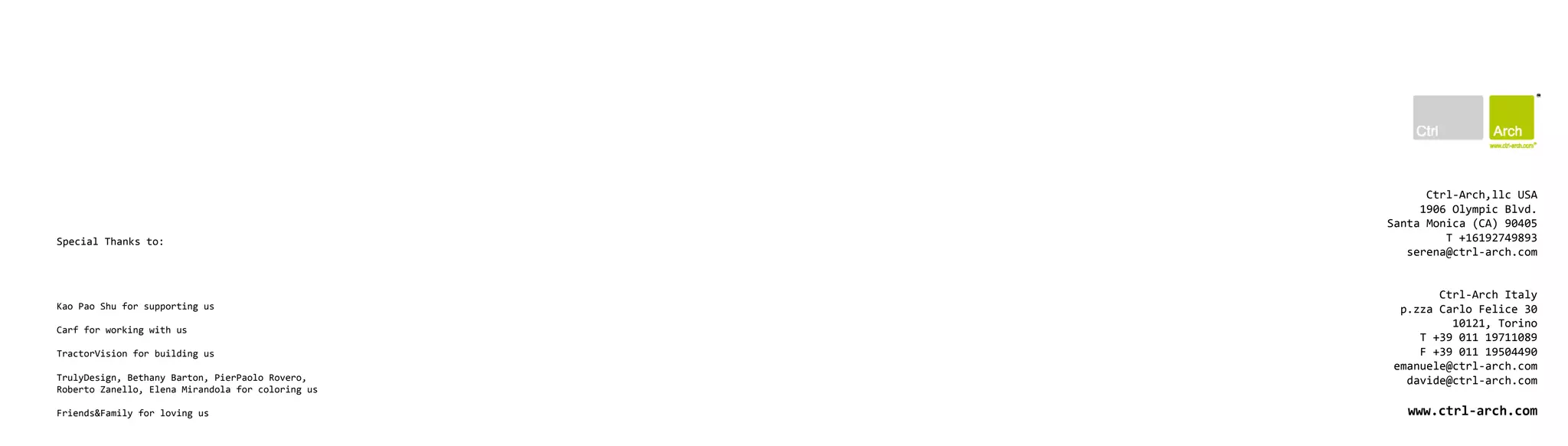 Ctrl-Arch,llc USA
                                                        1906 Olympic Blvd.
                                                   Santa Monica (CA) 90405
Special Thanks to:                                          T +16192749893
                                                      serena@ctrl-arch.com


                                                          Ctrl-Arch Italy
Kao Pao Shu for supporting us                       p.zza Carlo Felice 30
                                                            10121, Torino
Carf for working with us
                                                       T +39 011 19711089
TractorVision for building us                          F +39 011 19504490
                                                   emanuele@ctrl-arch.com
TrulyDesign, Bethany Barton, PierPaolo Rovero,       davide@ctrl-arch.com
Roberto Zanello, Elena Mirandola for coloring us

Friends&Family for loving us                          www.ctrl-arch.com
 