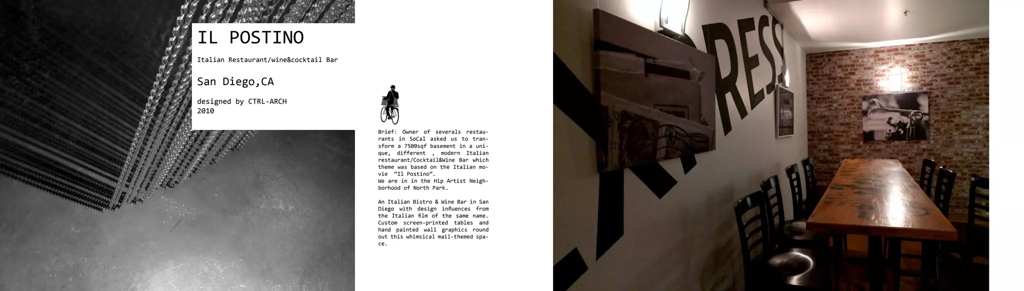 IL POSTINO
Italian Restaurant/wine&cocktail Bar


San Diego,CA
designed by CTRL-ARCH
2010

                                       Brief: Owner of severals restau-
                                       rants in SoCal asked us to tran-
                                       sform a 7500sqf basement in a uni-
                                       que, different , modern Italian
                                       restaurant/Cocktail&Wine Bar which
                                       theme was based on the Italian mo-
                                       vie “Il Postino”.
                                       We are in in the Hip Artist Neigh-
                                       borhood of North Park.

                                       An Italian Bistro & Wine Bar in San
                                       Diego with design influences from
                                       the Italian film of the same name.
                                       Custom screen-printed tables and
                                       hand painted wall graphics round
                                       out this whimsical mail-themed spa-
                                       ce.
 