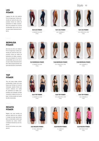 102
Style
LEG
POWER
Legging cós alto com elástico
fino de segurança. Costas pro-
duzida em tecido de alta com-
pressão. Frente em malha de
poliamida de média compres-
são com proteção UV e recorte
arredondado que sai do cós e
vai para lateral, descendo até a
barra.
Bermuda cós alto com elástico
fino de segurança. Costas pro-
duzida em tecido de alta com-
pressão. Frente em malha de
poliamida de média compres-
são com proteção UV e recorte
arredondado que sai do cós e
vai para lateral, descendo até a
barra. Barra dupla evitando com
que suba durante o movimento.
TOP
POWER
Top com alças largas, decote
arredondado. Costas com duas
faixas que formam um recorte
retangular vazado. Frente com
recorte simétrico em malha
de poliamida de média com-
pressão com proteção UV. Bojo
removível e elástico de 3cm na
base. Confeccionado em tecido
de alta compressão.
REGATA
POWER
Regata com alça envolta do
pescoço, abertura nos ombros
e manga morcego logo abaixo.
Barra arredondada, sendo mais
comprida nas costas. Confec-
cionada em tecido dry com tra-
ma em
forma de furinhos com prote-
ção UV.
BERMUDA
POWER
5123 TOP POWER
P M G
11 BORDÔ ESCURO
5149 TOP POWER
P M G
293 VERDE MILITAR
5149 TOP POWER
P M G
282 CARAMELO
5120 REGATA POWER
P M G
380 ROSA FLOR
P M G
14 AZUL MARINHO
P M G
21 LARANJA
5121 LEG POWER
P M G
11 BORDÔ ESCURO
5147 LEG POWER
P M G
282 CARAMELO
5147 LEG POWER
P M G
293 VERDE MILITAR
5122 BERMUDA POWER
P M G
11 BORDÔ ESCURO
5148 BERMUDA POWER
P M G
293 VERDE MILITAR
5148 BERMUDA POWER
P M G
282 CARAMELO
5120 REGATA POWER 5120 REGATA POWER
 