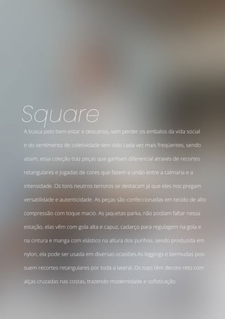A busca pelo bem-estar e descanso, sem perder os embalos da vida social
e do sentimento de coletividade tem sido cada vez mais freqüentes, sendo
assim, essa coleção traz peças que ganham diferencial através de recortes
retangulares e jogadas de cores que fazem a união entre a calmaria e a
intensidade. Os tons neutros terroros se destacam já que eles nos pregam
versatilidade e autenticidade. As peças são confeccionadas em tecido de alto
compressão com toque macio. As jaquetas parka, não podiam faltar nessa
estação, elas vêm com gola alta e capuz, cadarço para regulagem na gola e
na cintura e manga com elástico na altura dos punhos, sendo produzida em
nylon, ela pode ser usada em diversas ocasiões.As leggings e bermudas pos-
suem recortes retangulares por toda a lateral. Os tops têm decote reto com
alças cruzadas nas costas, trazendo modernidade e sofisticação.
Square
 