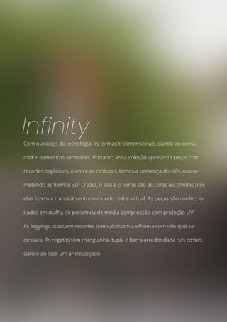 Com o avanço da tecnologia, as formas tridimensionais, dando ao consu-
midor elementos sensoriais. Portanto, essa coleção apresenta peças com
recortes orgânicos, e entre as costuras, temos a presença do viés, nos re-
metendo as formas 3D. O azul, o lilás e o verde são as cores escolhidas pois
elas fazem a transição entre o mundo real e virtual. As peças são confeccio-
nadas em malha de poliamida de média compressão com proteção UV.
As leggings possuem recortes que valorizam a silhueta com viés que se
destaca. As regatas têm manguinha dupla e barra arredondada nas costas,
dando ao look um ar despojado.
Infinity
 