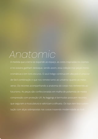 A medida que a terra se expande ao espaço, as cores inspiradas no cosmos
e no oceano ganham destaque, sendo assim, essa coleção traz peças mono-
cromáticas e em tons escuros. O azul índigo continua em alta pois é uma cor
de fácil combinação e que nos remete tanto ao universo quanto ao meta-
verso. Os recortes acompanhando a anatomia do corpo nos remetendo ao
futurismo. As peças são confeccionadas em malha de poliamida de média
compressão com proteção UV. As leggings e bermudas possuem recortes
que seguram a musculatura e valorizam a silhueta. Os tops tem boa susten-
tação com alças sobrepostas nas costas trazendo modernidade ao look.
Anatomic
 