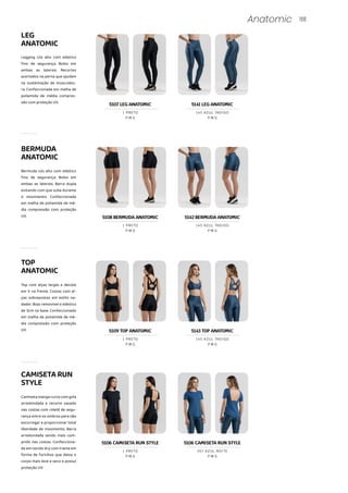166
Anatomic
LEG
ANATOMIC
Legging cós alto com elástico
fino de segurança. Bolso em
ambas as laterais. Recortes
acertados na perna que ajudam
na sustentação da musculatu-
ra. Confeccionada em malha de
poliamida de média compres-
são com proteção UV.
Bermuda cós alto com elástico
fino de segurança. Bolso em
ambas as laterais. Barra dupla
evitando com que suba durante
o movimento. Confeccionada
em malha de poliamida de mé-
dia compressão com proteção
UV.
TOP
ANATOMIC
Top com alças largas e decote
em V na frente. Costas com al-
ças sobrepostas em estilo na-
dador. Bojo removível e elástico
de 3cm na base. Confeccionado
em malha de poliamida de mé-
dia compressão com proteção
UV.
CAMISETARUN
STYLE
Camiseta manga curta com gola
arredondada e recorte vazado
nas costas com roletê de segu-
rança entre os ombros para não
escorregar e proporcionar total
liberdade de movimento. Barra
arredondada sendo mais com-
prido nas costas. Confecciona-
da em tecido dry com trama em
forma de furinhos que deixa o
corpo mais leve e seco e possuí
proteção UV.
BERMUDA
ANATOMIC
5109 TOP ANATOMIC
P M G
1 PRETO
5143 TOP ANATOMIC
P M G
145 AZUL ÍNDIGO
P M G
1 PRETO
P M G
357 AZUL NOITE
5107 LEG ANATOMIC
P M G
1 PRETO
5141 LEG ANATOMIC
P M G
145 AZUL ÍNDIGO
5108 BERMUDA ANATOMIC
P M G
1 PRETO
5142 BERMUDA ANATOMIC
P M G
145 AZUL ÍNDIGO
5106 CAMISETA RUN STYLE 5106 CAMISETA RUN STYLE
 