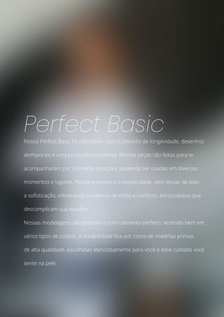 Nosso Perfect Basic foi concebido com o conceito de longevidade, desenhos
atemporais e uma produção cuidadosa. Nossas peças são feitas para te
acompanharem por inúmeras estações, podendo ser usadas em diversos
momentos e lugares. Nossa proposta é a simplicidade, sem deixar de lado
a sofisticação, oferecendo o máximo de estilo e conforto, em produtos que
descomplicam sua escolha.
Nossas modelagens são precisas e com caimento perfeito, vestindo bem em
vários tipos de corpos. A durabilidade fica por conta de matérias primas
de alta qualidade, escolhidas atenciosamente para você e esse cuidado você
sente na pele.
Perfect Basic
 